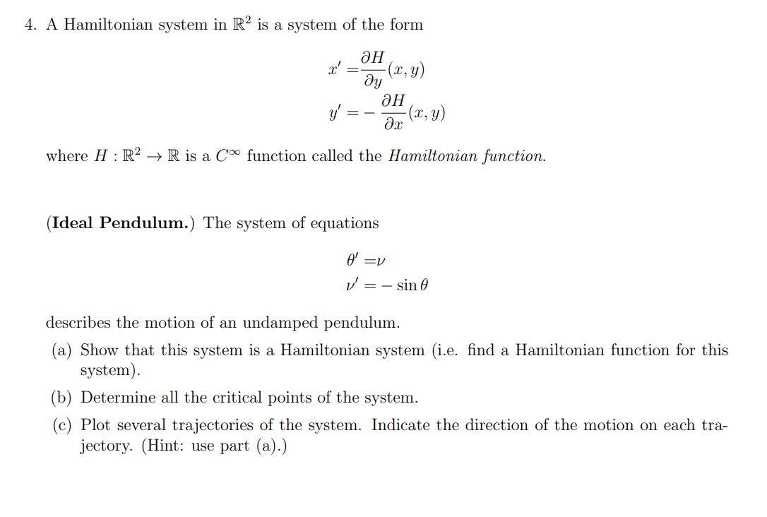 4. A Hamiltonian system in R2 is a system of the form
ан
ду
x'
-(x, y)
H
y'
-(x, y)
where H: R² → R is a C function called the Hamiltonian function.
?x
(Ideal Pendulum.) The system of equations
0' =v
v=sin 0
describes the motion of an undamped pendulum.
(a) Show that this system is a Hamiltonian system (i.e. find a Hamiltonian function for this
system).
(b) Determine all the critical points of the system.
(c) Plot several trajectories of the system. Indicate the direction of the motion on each tra-
jectory. (Hint: use part (a).)