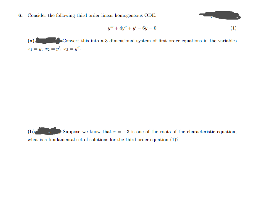 6. Consider the following third order linear homogeneous ODE:
y" + 4y" + y − 6y=0
(1)
(a)
Convert this into a 3 dimensional system of first order equations in the variables
x₁ = y, x₂ = y, x3 =y".
(b)
Suppose we know that r = - -3 is one of the roots of the characteristic equation,
what is a fundamental set of solutions for the third order equation (1)?