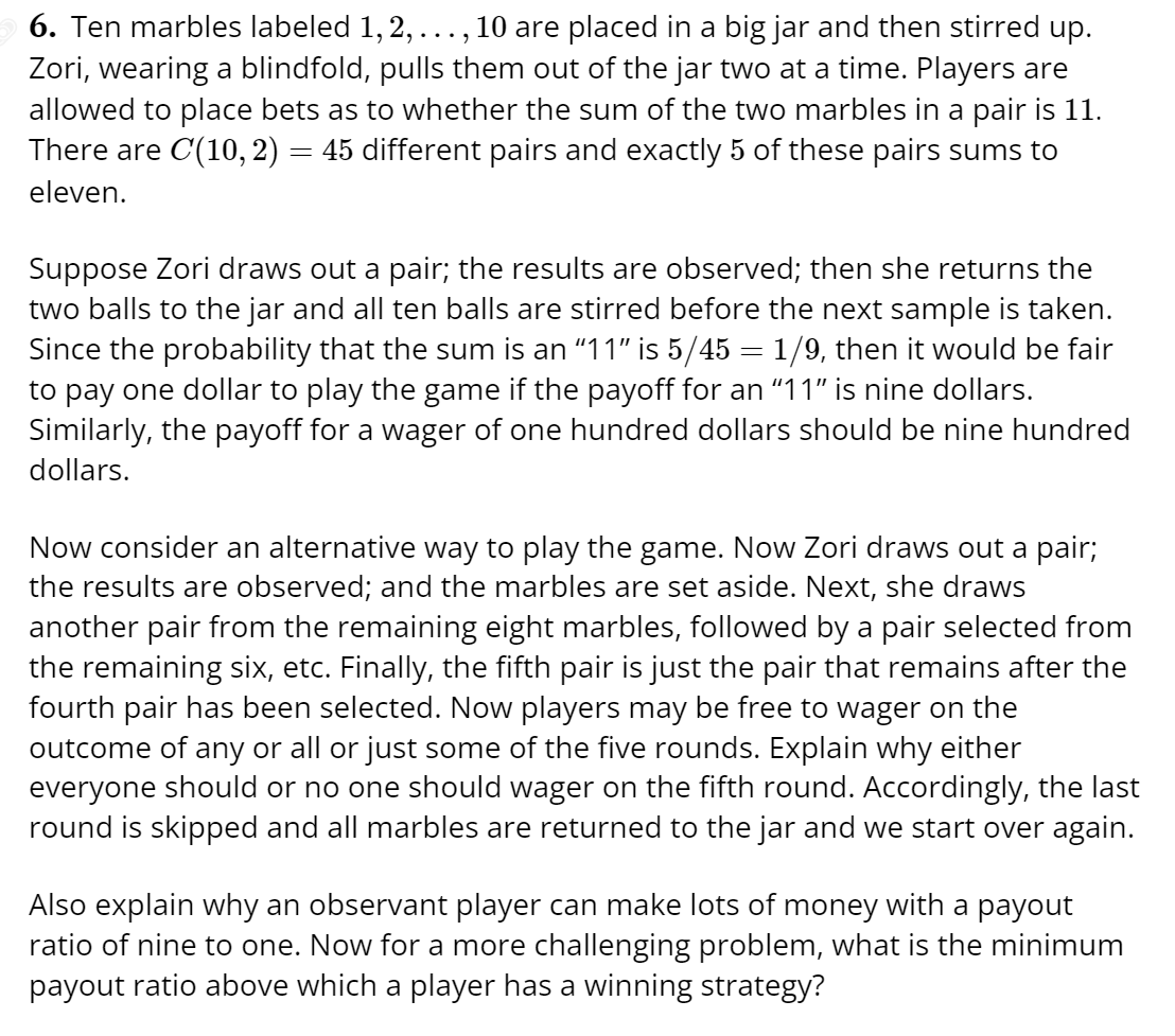 6. Ten marbles labeled 1, 2, ..., 10 are placed in a big jar and then stirred up.
Zori, wearing a blindfold, pulls them out of the jar two at a time. Players are
allowed to place bets as to whether the sum of the two marbles in a pair is 11.
There are C(10, 2) = 45 different pairs and exactly 5 of these pairs sums to
eleven.
Suppose Zori draws out a pair; the results are observed; then she returns the
two balls to the jar and all ten balls are stirred before the next sample is taken.
Since the probability that the sum is an "11" is 5/45 = 1/9, then it would be fair
to pay one dollar to play the game if the payoff for an "11" is nine dollars.
Similarly, the payoff for a wager of one hundred dollars should be nine hundred
dollars.
Now consider an alternative way to play the game. Now Zori draws out a pair;
the results are observed; and the marbles are set aside. Next, she draws
another pair from the remaining eight marbles, followed by a pair selected from
the remaining six, etc. Finally, the fifth pair is just the pair that remains after the
fourth pair has been selected. Now players may be free to wager on the
outcome of any or all or just some of the five rounds. Explain why either
everyone should or no one should wager on the fifth round. Accordingly, the last
round is skipped and all marbles are returned to the jar and we start over again.
Also explain why an observant player can make lots of money with a payout
ratio of nine to one. Now for a more challenging problem, what is the minimum
payout ratio above which a player has a winning strategy?