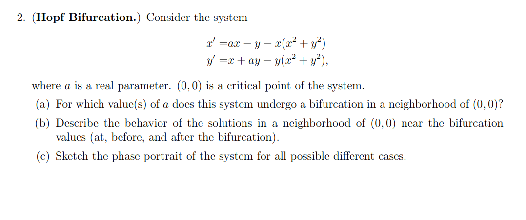 2. (Hopf Bifurcation.) Consider the system
x' =ax-y- · x(x² + y²)
y' =x + ay − y(x² + y²),
-
where a is a real parameter. (0,0) is a critical point of the system.
(a) For which value(s) of a does this system undergo a bifurcation in a neighborhood of (0, 0)?
(b) Describe the behavior of the solutions in a neighborhood of (0,0) near the bifurcation
values (at, before, and after the bifurcation).
(c) Sketch the phase portrait of the system for all possible different cases.