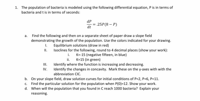 1. The population of bacteria is modeled using the following differential equation, P is in terms of
bacteria and t is in terms of seconds:
dP
.25P(8 – P)
dt
a. Find the following and then on a separate sheet of paper draw a slope field
demonstrating the growth of the population. Use the colors indicated for your drawing.
I. Equilibrium solutions (draw in red)
II.
Isoclines for the following, round to 4 decimal places (show your work):
i. K=-15 (negative fifteen, in blue)
ii.
K=15 (in green)
II.
Identify where the function is increasing and decreasing.
IV. Identify the changes in concavity. Mark these on the y-axes with with the
abbreviation CIC.
b. On your slope field, draw solution curves for initial conditions of P=2, P=6, P=11.
c. Find the particular solution for the population when P(0)=12. Show your work.
d. When will the population that you found in C reach 1000 bacteria? Explain your
reasoning.
