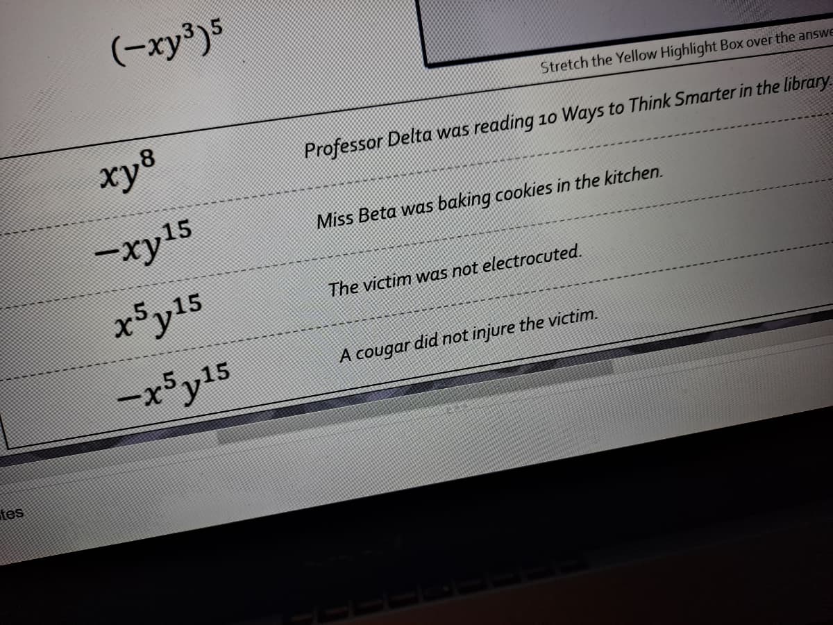 (-xy³)5
Stretch the Yellow Highlight Box over the answe
xy8
Professor Delta was reading 10 Ways to Think Smarter in the library
-xy15
Miss Beta was baking cookies in the kitchen.
x5y15
The victim was not electrocuted.
-x5y15
A cougar did not injure the victim.
tes
