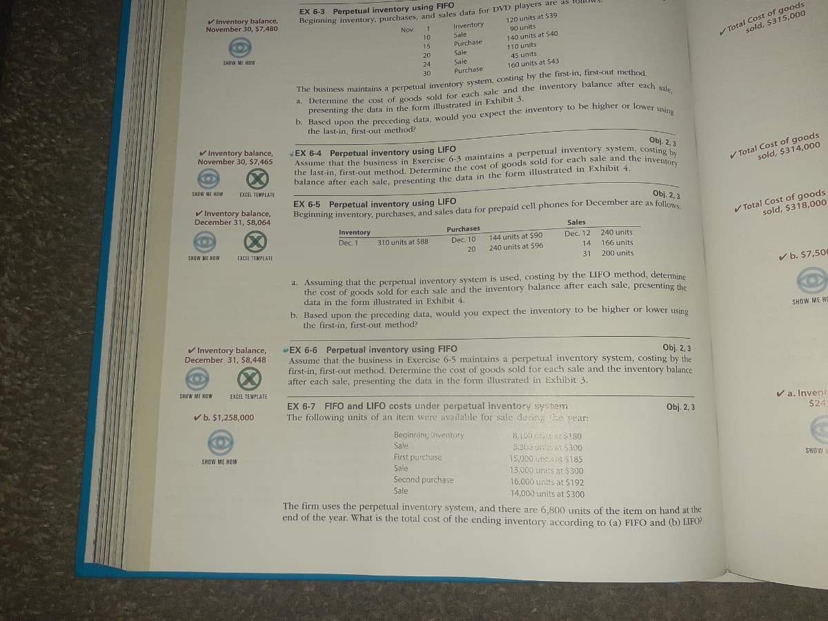 EX 6-3 Perpetual inventory using FIFO
V Inventory balance,
November 30, $7,480
Total Cost of goods
sold, $315,000
Beginning inventory, purchases, and sales data for DVD players are as follov
120 units at S39
Inventory
Sale
Purchase
Nov.
1
90 units
10
140 units at $40
15
110 units
SHOW ME HOW
20
Sale
45 units
24
Sale
160 units at $43
30
Purchase
The business maintains a perpetual inventory system, costing by the first-in, first-out method
4. Determine the cost of goods sold for each sale and the inventory balance after ena
presenting the data in the form illustrated in Exhibit 3.
D. Based upon the preceding data, would you expect the inventory to be higher or lower
the last-in, first-out method?
using
V Inventory balance,
November 30, $7,465
Obj. 2, 3
EX 6-4 Perpetual inventory using LIFO
Assume that the business in Exercise 6-3 maintains a perpetual inventory system, costine
the last-in, first-out method. Determine the cost of goods sold for each sale and the inventor
balance after each sale, presenting the data in the form illustrated in Exhibit 4.
V Total Cost of goods
sold, $314,000
(X)
SHOW ME HOW
EXCEL TEMPLATE
EX 6-5 Perpetual inventory using LIFO
beginning inventory, purchases, and sales data for prepaid cell phones for December are as follo
Obj. 2, 3
V Inventory balance,
December 31, $8,064
V Total Cost of goods
sold, $318,000
Inventory
Purchases
Sales
144 units at $90
240 units at $96
Dec. 1
310 units at $88
Dec. 10
Dec. 12
240 units
SHOW ME HOW
20
14
166 units
EXCEL TEMPLATE
31
200 units
V b. $7,500
a. Assuming that the perpetual inventory system is used, costing by the LIFO method, determine
the cost of goods sold for each sale and the inventory balance after each sale, presenting the
data in the form illustrated in Exhibit 4.
b. Based upon the preceding data, would you expect the inventory to be higher or lower usino
the first-in, first-out method?
SHOW ME HC
V Inventory balance,
December 31, $8,448
EX 6-6 Perpetual inventory using FIFO
Assume that the business in Exercise 6-5 maintains a perpetual inventory system, costing by the
first-in, first-out method. Determine the cost of goods sold for each sale and the inventory balance
after each sale, presenting the data in the form illustrated in Exhibit 3
Obj. 2, 3
(X)
SHOW ME HOW
EXCEL TEMPLATE
EX 6-7 FIFO and LIFO costs under perpetual inventory system
The following units of an item were available for sale durg e vear:
V a. Inveni
V b. $1,258,000
Obj. 2, 3
$24
Beginning inventory
Sale
5,300 5300
SHOW ME HOW
First purchase
15,000 uns E $185
SHOW
Sale
13,000 units at $300
16,000 units at $192
14,000 units at $300
Second purchase
Sale
The firm uses the perpetual inventory system, and there are 6,800 units of the item on hand at the
end of the year. What is the total cost of the ending inventory according to (a) FIFO and (b) LIFO?
