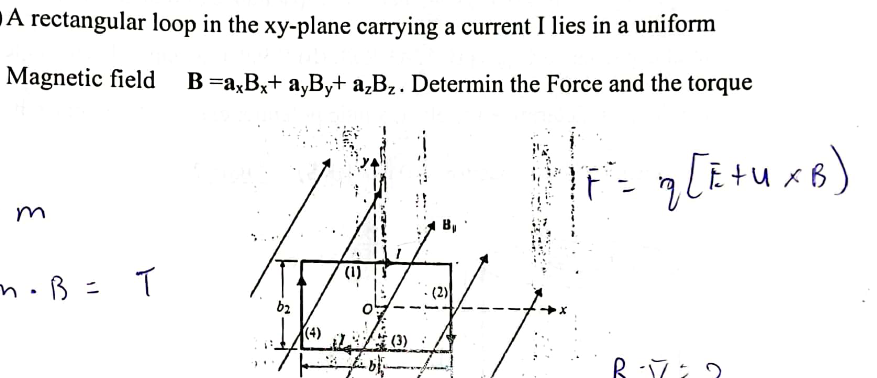 A rectangular loop in the xy-plane carrying a current I lies in a uniform
Magnetic field
B =axBx+ayBy+ a2Bz. Determin the Force and the torque
m
n⋅ B = T
b2
(4)
(1)
(2)
q [E + U x B)
By