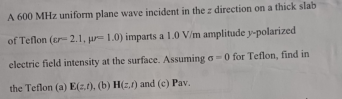 A 600 MHz uniform plane wave incident in the z direction on a thick slab
of Teflon (&r= 2.1, ur= 1.0) imparts a 1.0 V/m amplitude y-polarized
electric field intensity at the surface. Assuming σ = 0 for Teflon, find in
the Teflon (a) E(z,t), (b) H(z,t) and (c) Pav.