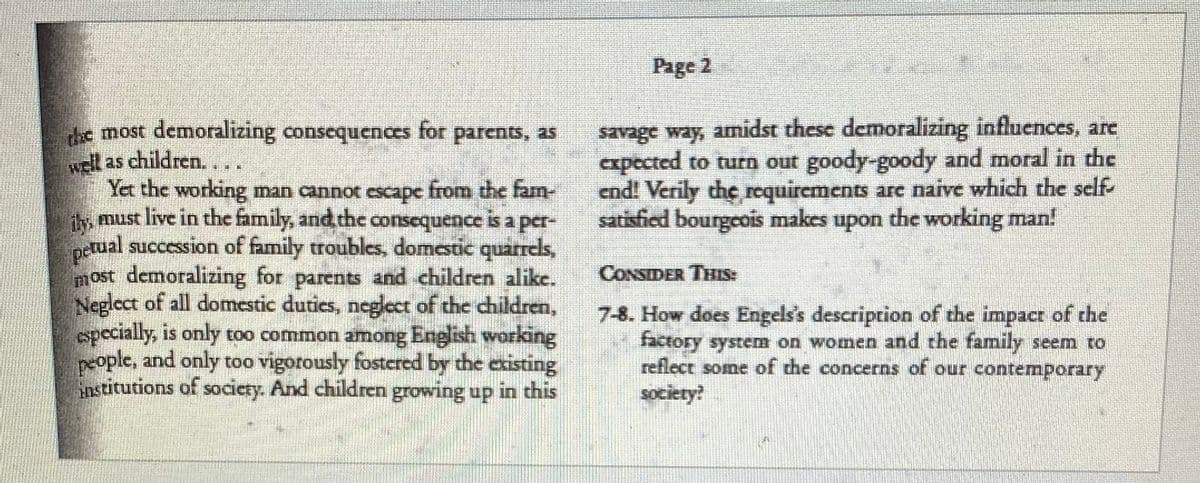 Page 2
savage way, amidst these demoralizing influences, are
cxpected to turn out goody-goody and moral in the
end! Verily the requirements are naive which the self-
satisfied bourgeois makes upon the working man!
he most demoralizing consequences for parents, as
l as children....
Yet the working man cannot escape from the fam-
, must live in the family, and the consequence is a per-
iy
DEtual succession of family troubles, domestic quarreds,
most demoralizing for parents and children alike.
Neglect of all domestic dutics, negect of the children,
specially, is only too common among English working
people, and only too vigorously fostered by the existing
institutions of society. And children growing up in this
CONSIDER THIS:
7-8. How does Engels's description of the impacr of the
factory system on women and the family seem to
reflect some of the concerns of our contemporary
society?
