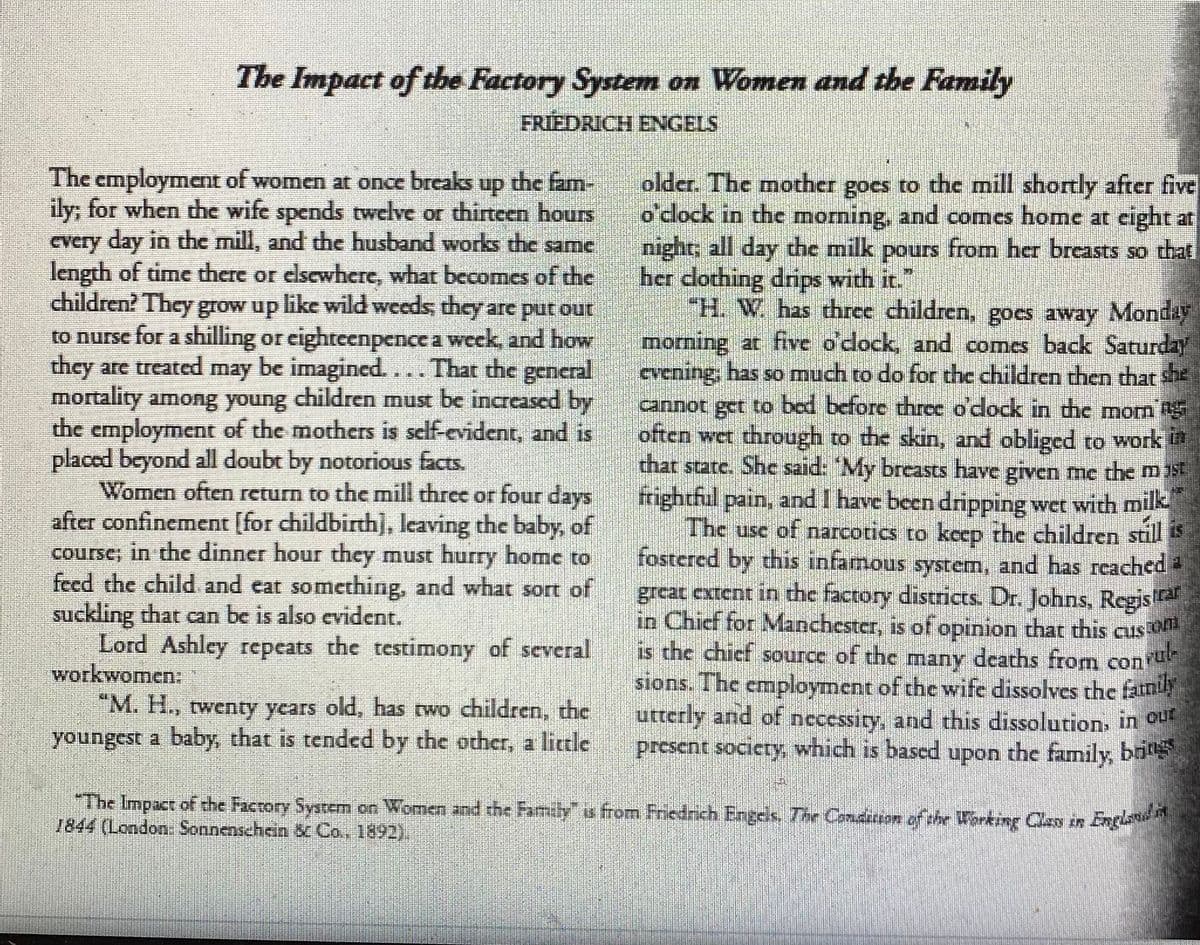 The Impact of thbe Factory System on Women and the Family
FRIEDRICH ENGELS
The employment of women at once breaks up the fam-
ily; for when the wife spends twelve or thirteen hours
every day in the mill, and the husband works the same
length of time there or elsewhere, what becomes of the
children? They grow up like wild weeds, they are put our
to nurse for a shilling or eighteenpence a week, and how
they are treated may be imagined... That the general
mortality among young children must be increased by
the employment of the mothers is self-evident, and is
placed beyond all doubt by notorious facts.
Women often return to the mill three or four days
after confinement [for childbirth], leaving the baby, of
course; in the dinner hour they must hurry home to
feed the child and eat something, and what sort of
suckling that can be is also evident.
Lord Ashley repeats the testimony of several
workwomen:
older. The mother goes to the mill shortly after five
o'clock in the morning, and comes home at eight at
night; all day the milk pours from her breasts so that
her dothing drips with it.
"H. W. has three children, goes away Monday
morning at five o'dock, and comes back Saturday
cvening, has so much to do for the children then that she
cannot get to bed before thrce o'dlock in dhe morn
often wet through to the skin, and obliged to work
that state. She said: 'My breasts have given me the m5
frightful pain, and I have been dripping wet with mik
The use of narcotics to keep the children still
fostered by this infamous system, and has reached
great cxtent in the factory districts. Dr. Johns, Regis
in Chief for Manchester, is ofopinion that this cus
is the chicf source of the deaths from
sions. The employment of the wife dissolves the fatnily
utterly and of necessity, and this dissolution, in Out
present socicty, which is bascd upon the family, bi
many
con
"M. H., twenty years old, has two children, the
youngest a baby, that is tended by the other, a little
The Impact of the Factory Sysrem on Women and the Family is from Friedrich Engds. The Condiuon of thr Working Clas in
1844 (London. Sonnenschein & Co., 1892).
Englondin
