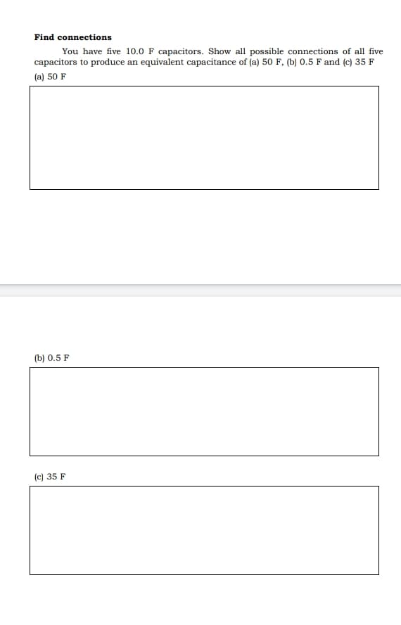 Find connections
You have five 10.0 F capacitors. Show all possible connections of all five
capacitors to produce an equivalent capacitance of (a) 50 F, (b) 0.5 F and (c) 35 F
(a) 50 F
(b) 0.5 F
(c) 35 F
