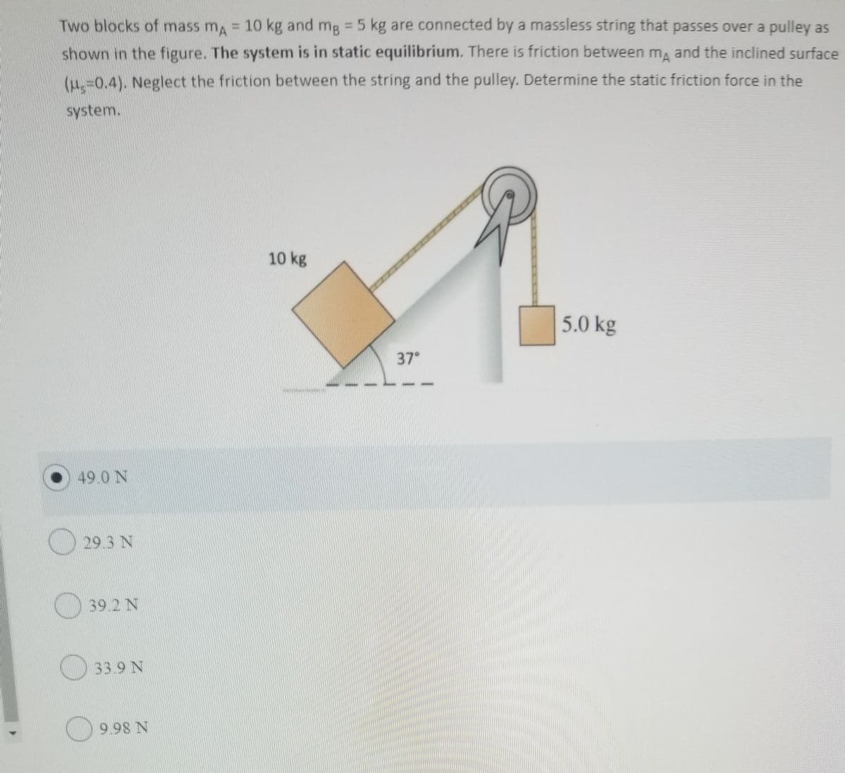 Two blocks of mass m 10 kg and mg 5 kg are connected by a massless string that passes over a pulley as
shown in the figure. The system is in static equilibrium. There is friction between m and the inclined surface
(4=0.4). Neglect the friction between the string and the pulley. Determine the static friction force in the
system.
10 kg
5.0 kg
37
49 0 N
29.3 N
39.2 N
33.9 N
9.98 N
