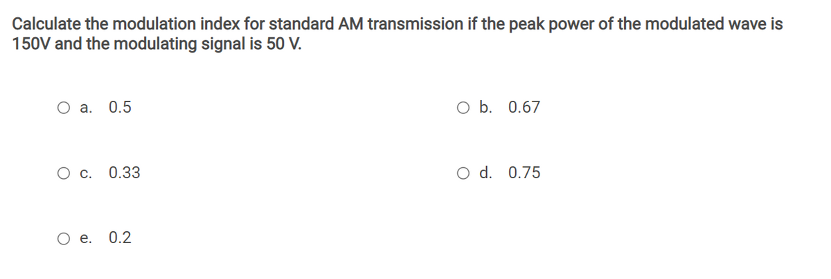 Calculate the modulation index for standard AM transmission if the peak power of the modulated wave is
150V and the modulating signal is 50 V.
O a. 0.5
O b. 0.67
Ос.
0.33
O d. 0.75
Ое. 0.2
