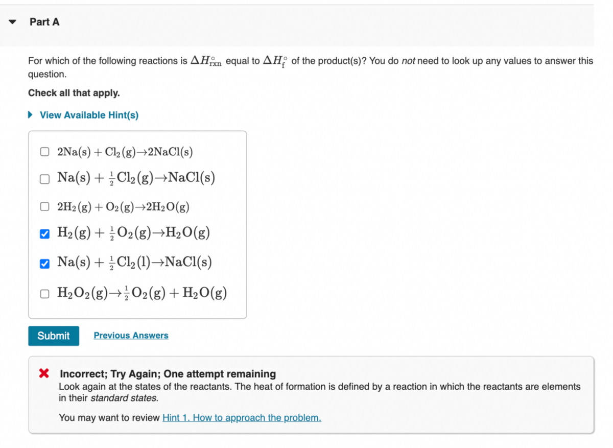 Part A
For which of the following reactions is AHxn equal to AH of the product(s)? You do not need to look up any values to answer this
question.
Check all that apply.
► View Available Hint(s)
2Na(s) + Cl₂ (g)→2NaCl(s)
□ Na(s) + Cl₂(g) →NaCl(s)
□2H₂(g) + O2(g) →2H₂O(g)
✔ H₂(g) + O2(g) →H₂O(g)
✔ Na(s) + Cl₂ (1)→NaCl(s)
□ H₂O₂(g) → O2(g) + H₂O(g)
Submit Previous Answers
X Incorrect; Try Again; One attempt remaining
Look again at the states of the reactants. The heat of formation is defined by a reaction in which the reactants are elements
in their standard states.
You may want to review Hint 1. How to approach the problem.