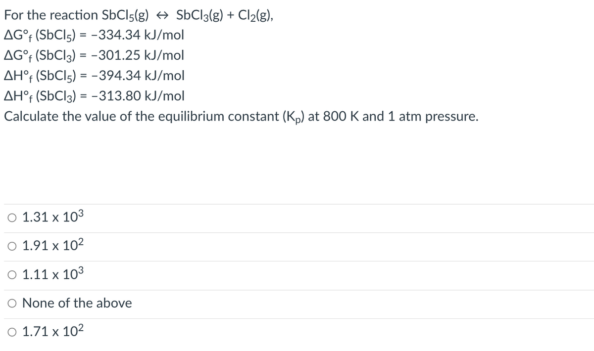 For the reaction SbCl5(g) → SbCl3(g) + Cl₂(g),
AG°f (SbCl5) = -334.34 kJ/mol
AG°f (SbC13) = -301.25 kJ/mol
AHᵒf (SbC15) = -394.34 kJ/mol
AHᵒf (SbC13) = -313.80 kJ/mol
Calculate the value of the equilibrium constant (Kp) at 800 K and 1 atm pressure.
O 1.31 x 103
O 1.91 x 10²
O 1.11 x 10³
O None of the above
O 1.71 x 10²