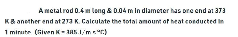 A metal rod 0.4 m long & 0.04 m in diameter has one end at 373
K & another end at 273 K. Calculate the total amount of heat conducted in
1 minute. (Given K = 385 J/m s °C)