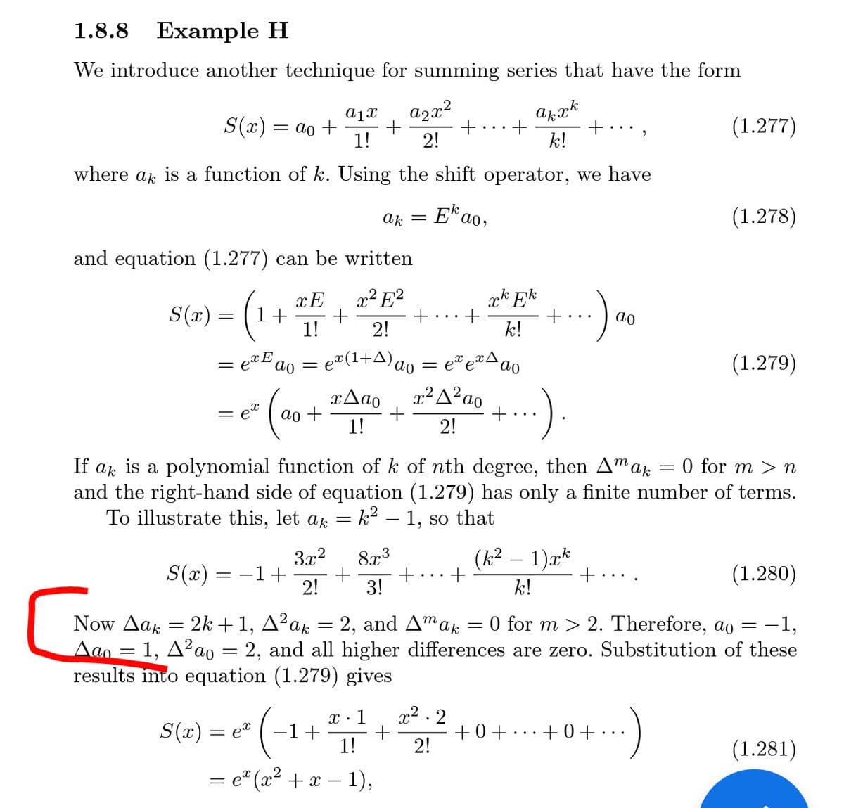 1.8.8 Example H
We introduce another technique for summing series that have the form
a1x
S(x) = ao +
azx²
+
2!
(1.277)
1!
k!
where ar is a function of k. Using the shift operator, we have
Ek ao,
(1.278)
ak
and equation (1.277) can be written
xE
2²E²
xk Ek
S(r) = (1+
ao
1!
2!
k!
= e*E
ao
e¤(1+A)c
(1.279)
ao
xAao
x²A²ao
= et
ao +
1!
2!
If ak is a polynomial function of k of nth degree, then A"ak
and the right-hand side of equation (1.279) has only a finite number of terms.
To illustrate this, let ak = k² – 1, so that
0 for m > n
3x2
8x3
(k² – 1)xk
S(x) = -1+
2!
3!
k!
(1.280)
Now Δαk
Aan = 1, A²ao = 2, and all higher differences are zero. Substitution of these
results into equation (1.279) gives
= 2k + 1, A²ak = 2, and Amar
O for m > 2. Therefore, ao
–1,
%3D
x2 . 2
+0+...+ 0+ . ..
2!
x : 1
S(x) = e" ( -1+
1!
(1.281)
e" (x2 + x – 1),
