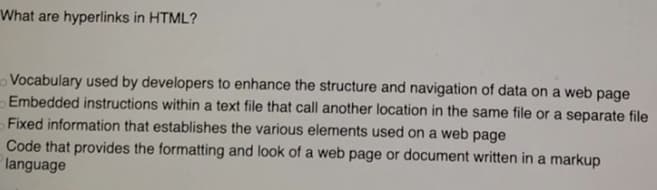 What are hyperlinks in HTML?
Vocabulary used by developers to enhance the structure and navigation of data on a web page
Embedded instructions within a text file that call another location in the same file or a separate file
Fixed information that establishes the various elements used on a web page
Code that provides the formatting and look of a web page or document written in a markup
language
