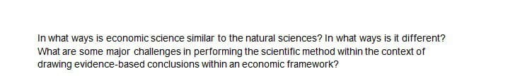 In what ways is economic science similar to the natural sciences? In what ways is it different?
What are some major challenges in performing the scientific method within the context of
drawing evidence-based conclusions within an economic framework?