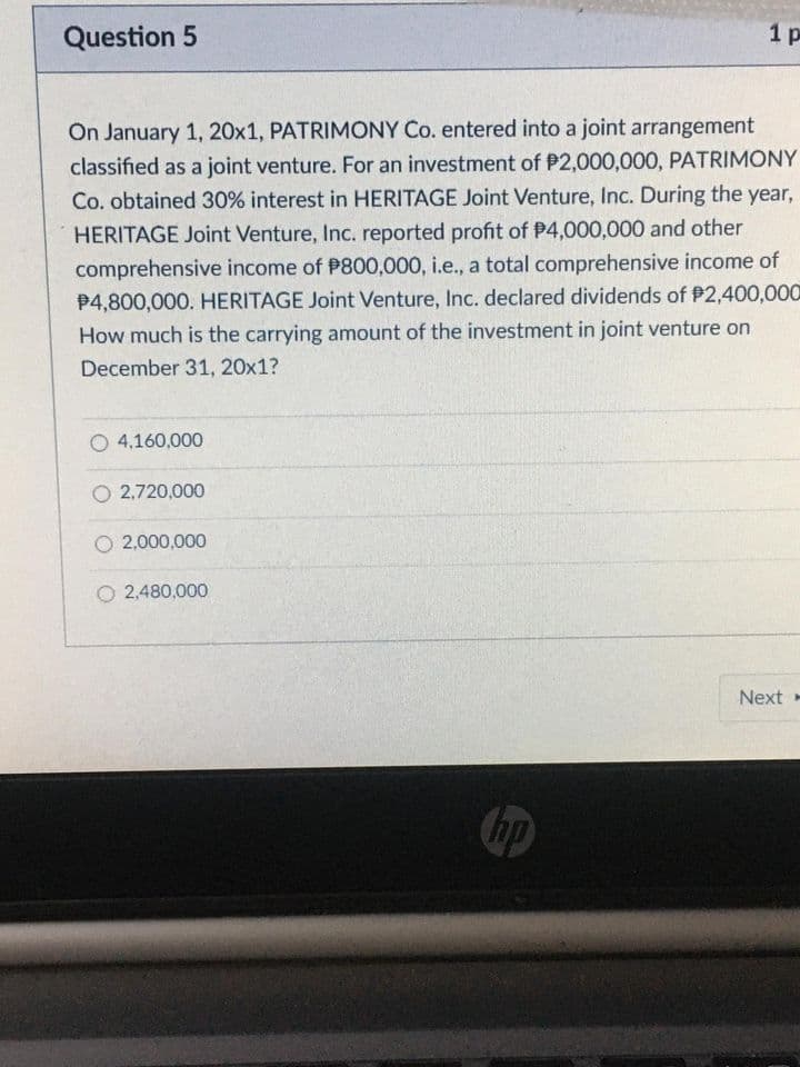 Question 5
1 p
On January 1, 20x1, PATRIMONY Co. entered into a joint arrangement
classified as a joint venture. For an investment of P2,000,000, PATRIMONY
Co. obtained 30% interest in HERITAGE Joint Venture, Inc. During the year,
HERITAGE Joint Venture, Inc. reported profit of P4,000,000 and other
comprehensive income of P800,000, i.e., a total comprehensive income of
P4,800,000. HERITAGE Joint Venture, Inc. declared dividends of P2,400,000
How much is the carrying amount of the investment in joint venture on
December 31, 20x1?
O 4,160,000
O 2,720,000
O 2,000,000
O 2,480,000
Next
hp
