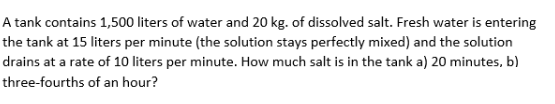 A tank contains 1,500 liters of water and 20 kg. of dissolved salt. Fresh water is entering
the tank at 15 liters per minute (the solution stays perfectly mixed) and the solution
drains at a rate of 10 liters per minute. How much salt is in the tank a) 20 minutes, b)
three-fourths of an hour?
