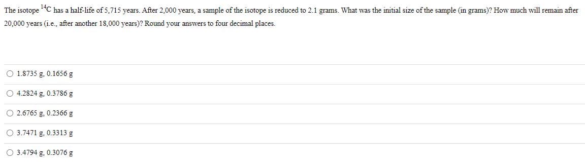 The isotope
*C has a half-life of 5,715 years. After 2,000 years, a sample of the isotope is reduced to 2.1 grams. What was the initial size of the sample (in grams)? How much will remain after
20,000 years (i.e., after another 18,000 years)? Round your answers to four decimal places.
O 1.8735 g. 0.1656 g
O 4.2824 g. 0.3786 g
O 2.6765 g. 0.2366 g
O 3.7471 g, 0.3313 g
O 3.4794 g, 0.3076 g
