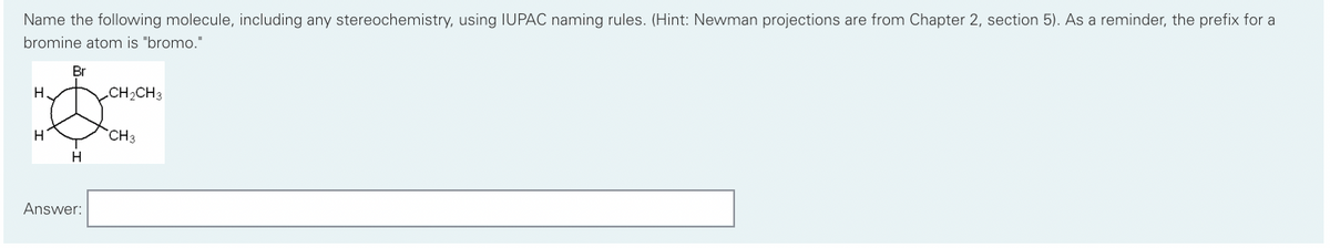 Name the following molecule, including any stereochemistry, using IUPAC naming rules. (Hint: Newman projections are from Chapter 2, section 5). As a reminder, the prefix for a
bromine atom is "bromo."
H
H
H
Answer:
CH₂CH3
CH3