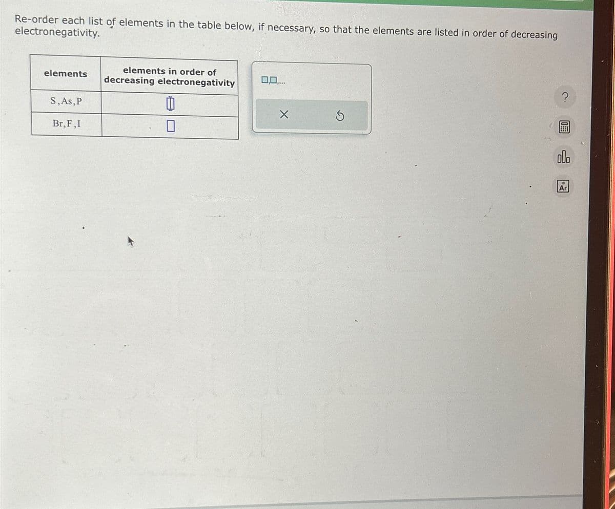 Re-order each list of elements in the table below, if necessary, so that the elements are listed in order of decreasing
electronegativity.
elements
S,As, P
Br, F,I
elements in order of
decreasing electronegativity
11
0
X
?
olo
Ar