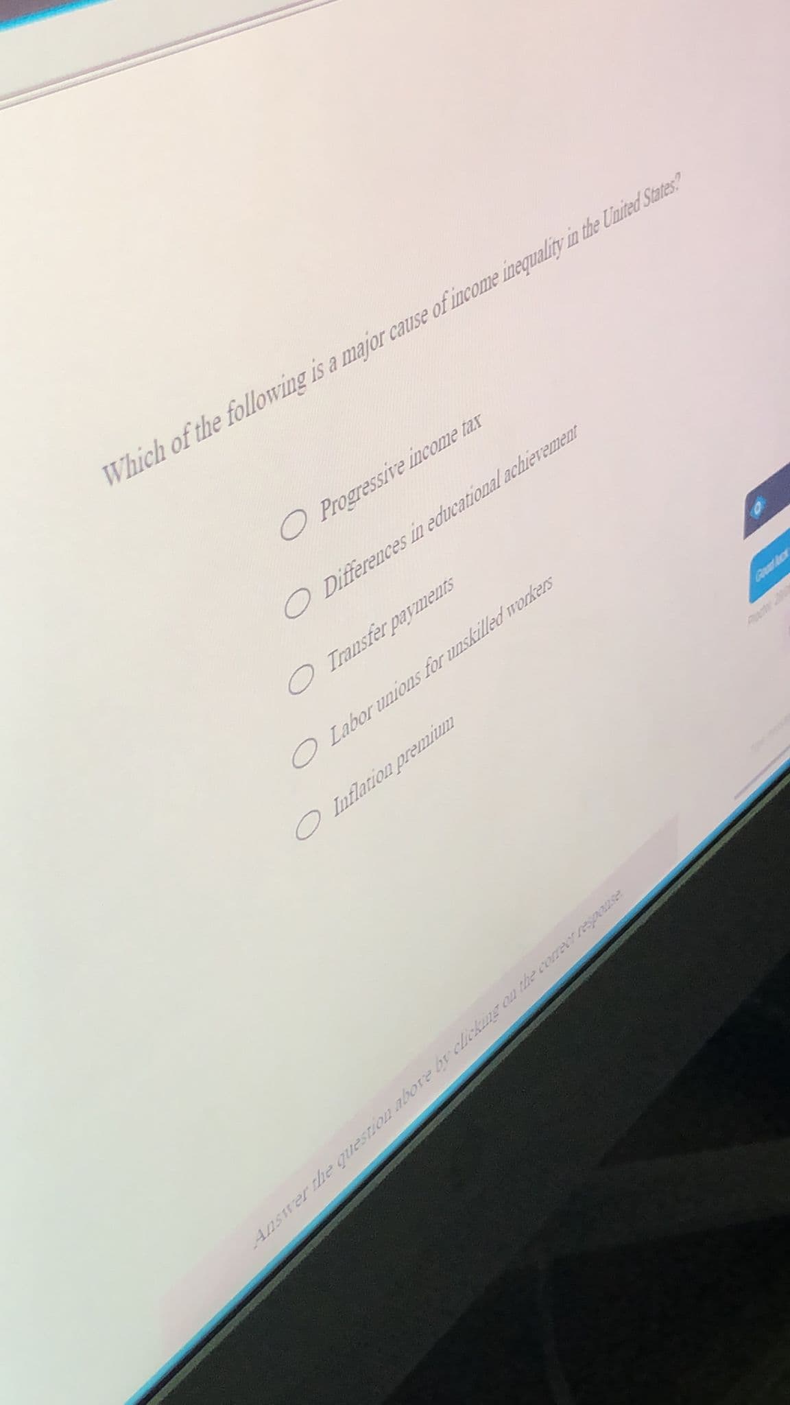 Which of the following is a major cause of income inequality in the Uluited States?
O Progressive income tax
O Differences in educational achierement
O Transfer payments
O Labor unions for unskilled workers
Inflation premimm
Goad ck
Answer he question abore by licking on the coreer resp22ser
