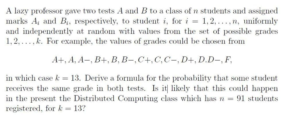 A lazy professor gave two tests A and B to a class of n students and assigned
marks A; and B;, respectively, to student i, for i
and independently at random with values from the set of possible grades
k. For example, the values of grades could be chosen from
1,2,..., n, uniformly
1,2,
...
А+, А, А-, В+, В, В-,С+,С, С-, D+, D.D-, F,
in which case k
13. Derive a formula for the probability that some student
receives the same grade in both tests. Is it likely that this could happen
in the present the Distributed Computing class which has n = 91 students
registered, for k = 13?
