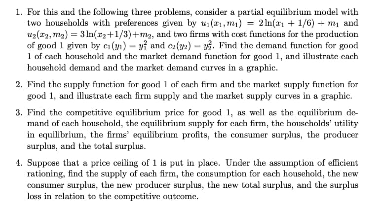 1. For this and the following three problems, consider a partial equilibrium model with
two households with preferences given by u1(r1, m1) = 2ln(x1 + 1/6) + mị and
u2 (x2, m2) = 3 ln(x2+1/3)+m2, and two firms with cost functions for the production
of good 1 given by c1 (y1) = yỉ and c2(y2) = y3. Find the demand function for good
1 of each household and the market demand function for good 1, and illustrate each
household demand and the market demand curves in a graphic.
2. Find the supply function for good 1 of each firm and the market supply function for
good 1, and illustrate each firm supply and the market supply curves in a graphic.
3. Find the competitive equilibrium price for good 1, as well as the equilibrium de-
mand of each household, the equilibrium supply for each firm, the households' utility
in equilibrium, the firms' equilibrium profits, the consumer surplus, the producer
surplus, and the total surplus.
4. Suppose that a price ceiling of 1 is put in place. Under the assumption of efficient
rationing, find the supply of each firm, the consumption for each household, the new
consumer surplus, the new producer surplus, the new total surplus, and the surplus
loss in relation to the competitive outcome.
