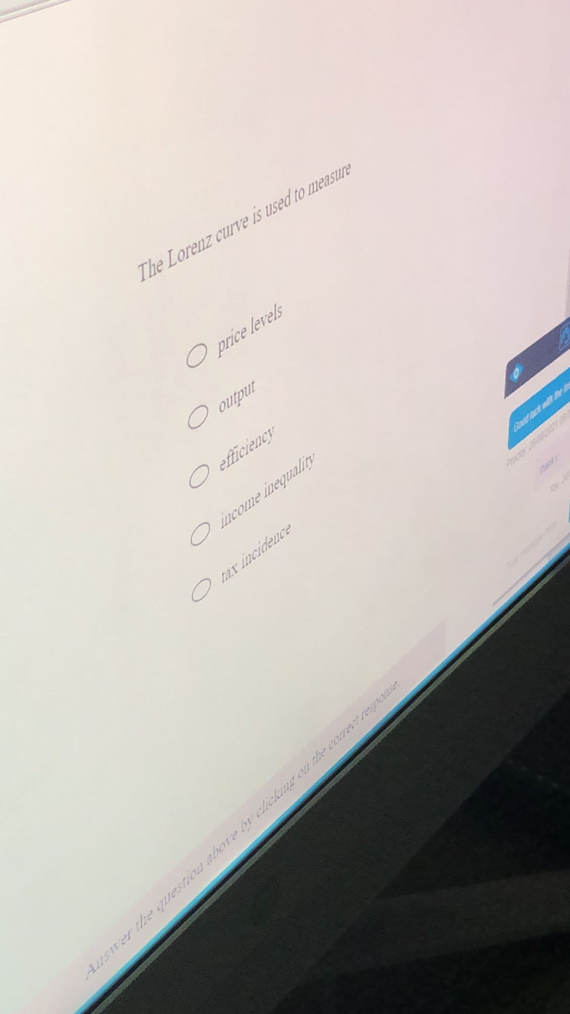 The Lorenz curve is used to measure
O price levels
O output
O efficiency
O income inequality
O tax incidence
Coad uck w e
Precter 20000
Ansrer the questiou above byclicking on the correct regponse
