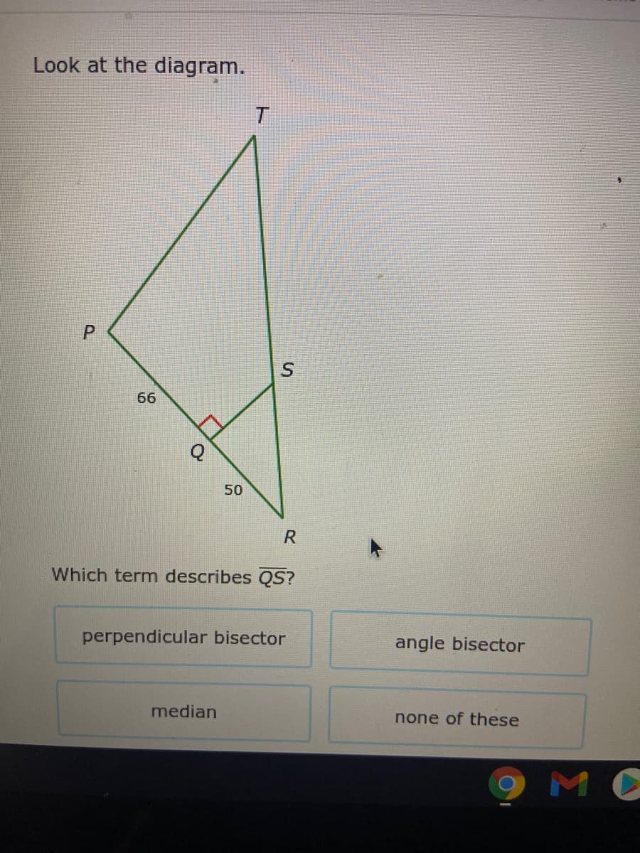 Look at the diagram.
T.
66
50
R
Which termn describes QS?
perpendicular bisector
angle bisector
median
none of these
MC
P.
