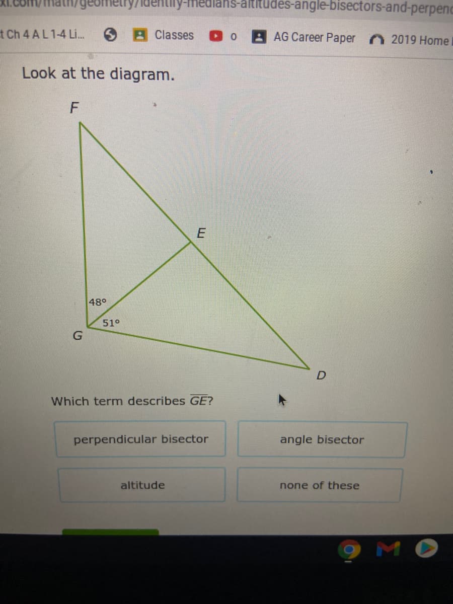 geometry7identily-medians-altitudes-angle-bisectors-and-perpenc
t Ch 4 AL 1-4 Li.
Classes
AG Career Paper
2019 Home
Look at the diagram.
48°
51°
Which term describes GE?
perpendicular bisector
angle bisector
altitude
none of these
мо
