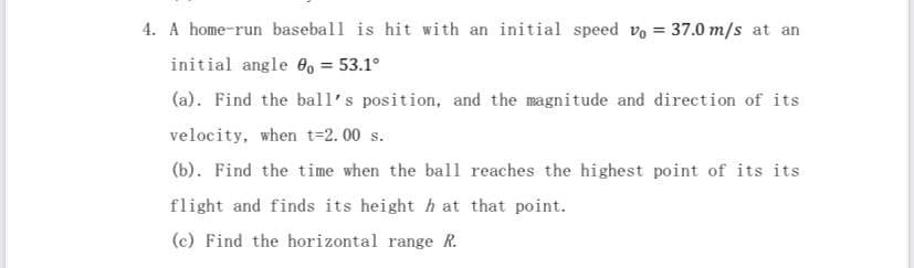 4. A home-run baseball is hit with an initial speed v = 37.0 m/s at an
initial angle 0o = 53.1°
(a). Find the ball's position, and the magnitude and direction of its
velocity, when t=2.00 s.
(b). Find the time when the ball reaches the highest point of its its
flight and finds its height h at that point.
(c) Find the horizontal range R.