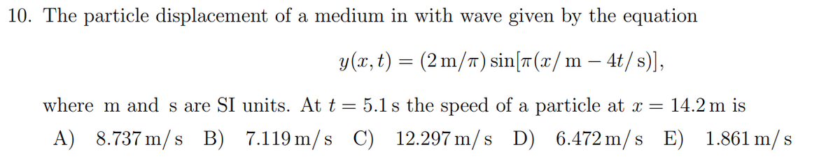 10. The particle displacement of a medium in with wave given by the equation
y(x, t) = (2 m/π) sin[(x/ m - 4t/s)],
where m and s are SI units. At t = 5.1 s the speed of a particle at x = 14.2 m is
A) 8.737 m/s B) 7.119 m/s C) 12.297 m/s D) 6.472 m/s E) 1.861 m/s