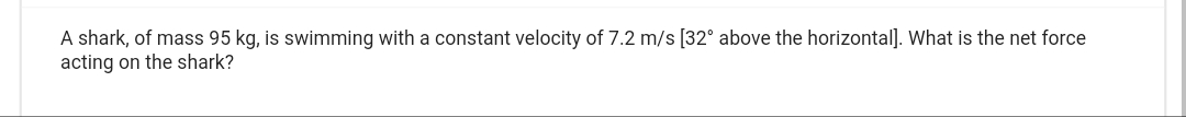 A shark, of mass 95 kg, is swimming with a constant velocity of 7.2 m/s [32° above the horizontal]. What is the net force
acting on the shark?