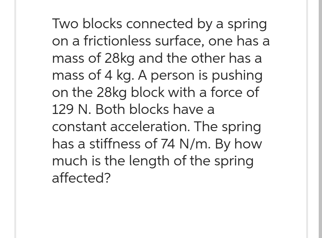 Two blocks connected by a spring
on a frictionless surface, one has a
mass of 28kg and the other has a
mass of 4 kg. A person is pushing
on the 28kg block with a force of
129 N. Both blocks have a
constant acceleration. The spring
has a stiffness of 74 N/m. By how
much is the length of the spring
affected?