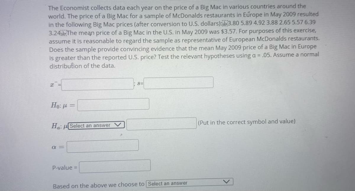 The Economist collects data each year on the price of a Big Mac in various countries around the
world. The price of a Big Mac for a sample of McDonalds restaurants in Europe in May 2009 resulted
in the following Big Mac prices (after conversion to U.S. dollars):3.80 5.89 4.92 3.88 2.65 5.57 6.39
3.24 The mean price of a Big Mac in the U.S. in May 2009 was $3.57. For purposes of this exercise,
assume it is reasonable to regard the sample as representative of European McDonalds restaurants.
Does the sample provide convincing evidence that the mean May 2009 price of a Big Mac in Europe
is greater than the reported U.S. price? Test the relevant hypotheses using a = .05. Assume a normal
distribution of the data.
s=
Ho: 4
(Put in the correct symbol and value)
H: uSelect an answer V
a =
P-value =
Based on the above we choose to Select an answer
