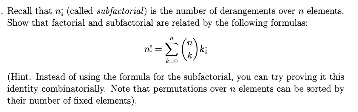 . Recall that n¡ (called subfactorial) is the number of derangements over n elements.
Show that factorial and subfactorial are related by the following formulas:
n
n! =E
|ki
k
k=0
(Hint. Instead of using the formula for the subfactorial, you can try proving it this
identity combinatorially. Note that permutations over n elements can be sorted by
their number of fixed elements).
