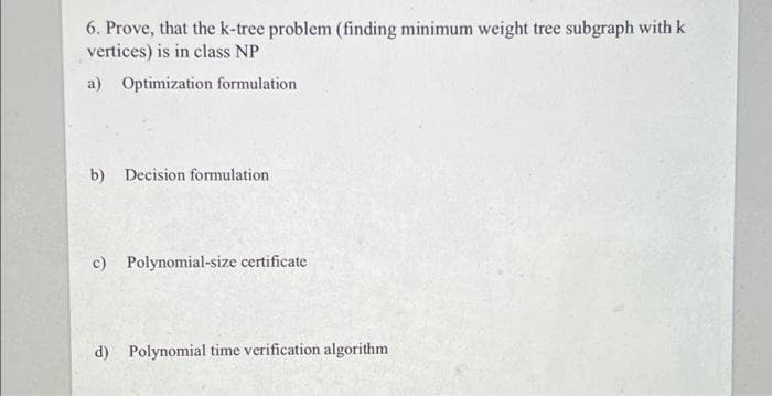 6. Prove, that the k-tree problem (finding minimum weight tree subgraph with k
vertices) is in class NP
a) Optimization formulation
b) Decision formulation
c) Polynomial-size certificate
d) Polynomial time verification algorithm
