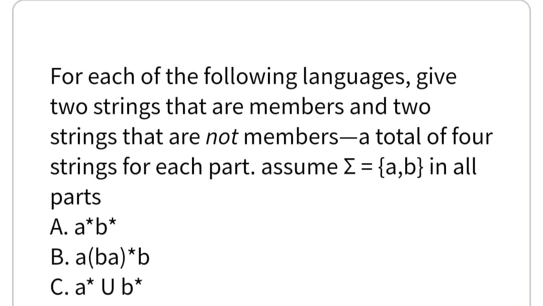 For each of the following languages, give
two strings that are members and two
strings that are not members-a total of four
strings for each part. assume E = {a,b} in all
|
parts
A. a*b*
B. a(ba)*b
C. a* U b*
