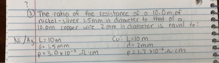 3The ratio of the resistance of a 10.0m.of
nickel-silver 1.5mm in diameter to that of a
10.0m copper wire 2mm in diameter is eaval to!
Ni/Aq L: 10m
d= 1.5mm
p=3,0x10-5.cm
Cu: La10 m
d= Zmm
p:1.7 X10-6ncm
