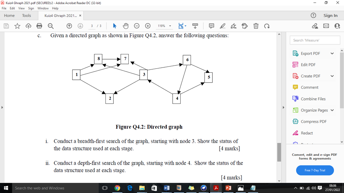 A Kuiz4 Ghraph 2021.pdf (SECURED):2 - Adobe Acrobat Reader DC (32-bit)
File Edit View Sign Window Help
Home
Tools
Kuiz4 Ghraph 2021. x
Sign In
3 / 3
119%
c.
Given a directed graph as shown in Figure Q4.2, answer the following questions:
Search 'Measure'
Export PDF
8
6
Edit PDF
1
3
5
Create PDF
Comment
2
Combine Files
EI Organize Pages v
A Compress PDF
Figure Q4.2: Directed graph
2 Redact
i. Conduct a breadth-first search of the graph, starting with node 3. Show the status of
the data structure used at each stage.
[4 marks]
Convert, edit and e-sign PDF
forms & agreements
ii. Conduct a depth-first search of the graph, starting with node 4. Show the status of the
data structure used at each stage.
Free 7-Day Trial
[4 marks]
08:06
Search the web and Windows
27/01/2022
