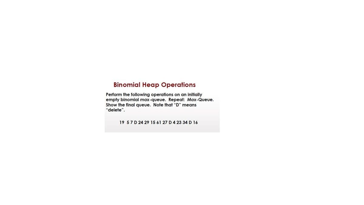 Binomial Heap Operations
Perform the following operations on an initially
empty binomial max-queue. Repeat: Max-Queue.
Show the final queue. Note that "D" means
"delete".
19 57 D 24 29 15 61 27 D 4 23 34 D 16
