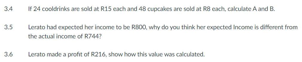 3.4
3.5
3.6
If 24 cooldrinks are sold at R15 each and 48 cupcakes are sold at R8 each, calculate A and B.
Lerato had expected her income to be R800, why do you think her expected Income is different from
the actual income of R744?
Lerato made a profit of R216, show how this value was calculated.