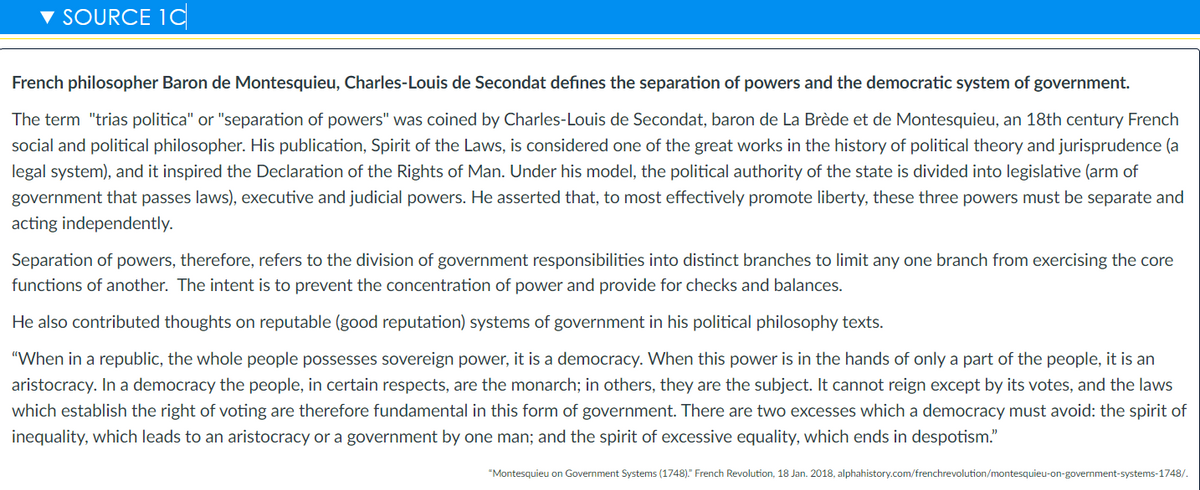 SOURCE 1C
French philosopher Baron de Montesquieu, Charles-Louis de Secondat defines the separation of powers and the democratic system of government.
The term "trias politica" or "separation of powers" was coined by Charles-Louis de Secondat, baron de La Brède et de Montesquieu, an 18th century French
social and political philosopher. His publication, Spirit of the Laws, is considered one of the great works in the history of political theory and jurisprudence (a
legal system), and it inspired the Declaration of the Rights of Man. Under his model, the political authority of the state is divided into legislative (arm of
government that passes laws), executive and judicial powers. He asserted that, to most effectively promote liberty, these three powers must be separate and
acting independently.
Separation of powers, therefore, refers to the division of government responsibilities into distinct branches to limit any one branch from exercising the core
functions of another. The intent is to prevent the concentration of power and provide for checks and balances.
He also contributed thoughts on reputable (good reputation) systems of government in his political philosophy texts.
"When in a republic, the whole people possesses sovereign power, it is a democracy. When this power is in the hands of only a part of the people, it is an
aristocracy. In a democracy the people, in certain respects, are the monarch; in others, they are the subject. It cannot reign except by its votes, and the laws
which establish the right of voting are therefore fundamental in this form of government. There are two excesses which a democracy must avoid: the spirit of
inequality, which leads to an aristocracy or a government by one man; and the spirit of excessive equality, which ends in despotism."
"Montesquieu on Government Systems (1748)." French Revolution, 18 Jan. 2018, alphahistory.com/frenchrevolution/montesquieu-on-government-systems-1748/.