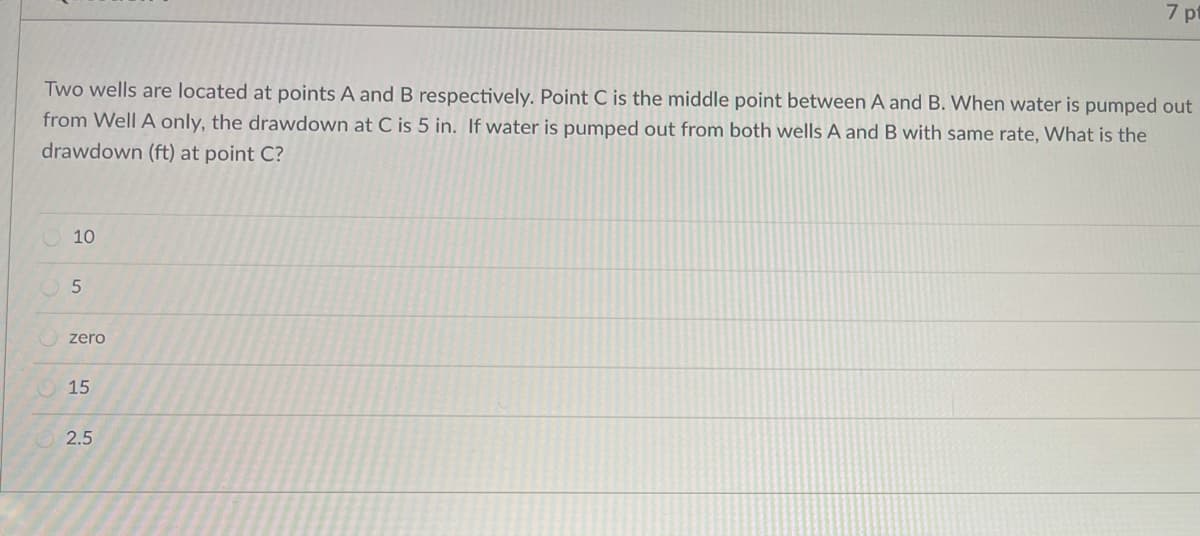 7 pt
Two wells are located at points A and B respectively. Point C is the middle point between A and B. When water is pumped out
from Well A only, the drawdown at C is 5 in. If water is pumped out from both wells A and B with same rate, What is the
drawdown (ft) at point C?
O10
zero
O 15
2.5
