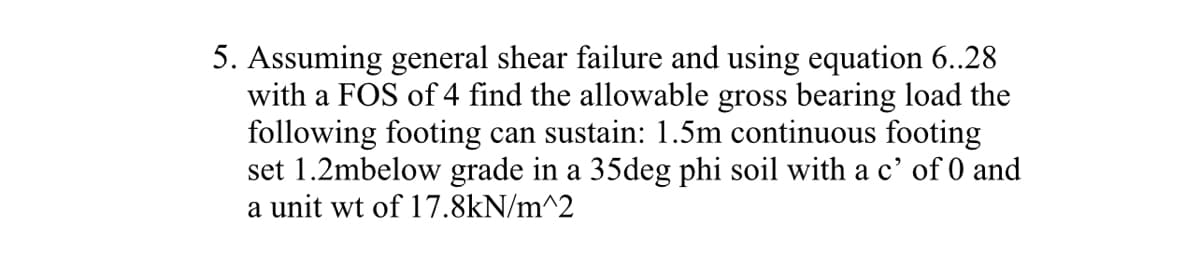 ### Problem Statement

**Task 5:**  
Assuming general shear failure and using equation 6.28 with a Factor of Safety (FOS) of 4, determine the allowable gross bearing load that the following footing can sustain:

- Footing Type: 1.5m continuous footing
- Depth: Set 1.2m below grade
- Soil Characteristics: 35-degree phi soil with a c' (cohesion) of 0
- Unit Weight of Soil: 17.8 kN/m²

#### Detailed Explanation:
This problem involves calculating the allowable gross bearing load based on provided soil and footing parameters, using a specified safety factor and an equation from reference material (presumably a textbook or engineering code).

**Approach:**
1. Utilize equation 6.28 (refer to your specific textbook or reference for detailed formula) to find the ultimate bearing capacity.
2. Apply the Factor of Safety (FOS) to the ultimate bearing capacity to determine the allowable gross bearing load.

**Essential Parameters:**
- Footing type and dimensions
- Depth of footing below grade
- Soil parameters: angle of internal friction (phi), cohesion (c'), and unit weight
- Safety factor

This task exemplifies a typical geotechnical engineering problem, focusing on ensuring safe structural load-bearing capacity based on soil mechanics.

**Note:**
Ensure to refer to the specific engineering text or code for equation 6.28 to complete the calculation.