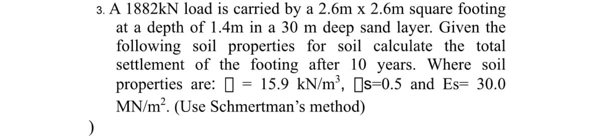 ### Problem Statement:

**Calculating Footing Settlement Using Schmertmann’s Method**

A 1882 kN load is carried by a 2.6 m x 2.6 m square footing at a depth of 1.4 m in a 30 m deep sand layer. Given the following soil properties for the soil, calculate the total settlement of the footing after 10 years. 

**Soil Properties:**
- Unit weight of soil, \( \gamma \) = 15.9 kN/m\(^3\)
- Poisson’s ratio, \( \nu_s \) = 0.5
- Modulus of elasticity, \( E_s \) = 30.0 MN/m\(^2\)

**Method to Use:** Schmertmann’s method

### Detailed Explanation:

In this problem, you must compute the settlement of a square footing carrying a specified load in a sandy soil layer. The calculation employs Schmertmann’s method, which is a widely-recognized technique for settlement prediction in granular soils.

The pertinent details regarding the soil and footing dimensions, as well as the specific soil properties, will guide you through the mathematical computations needed for settlement analysis. Ensure to follow Schmertmann's method steps accurately and carefully substitute the provided values to achieve the correct result.