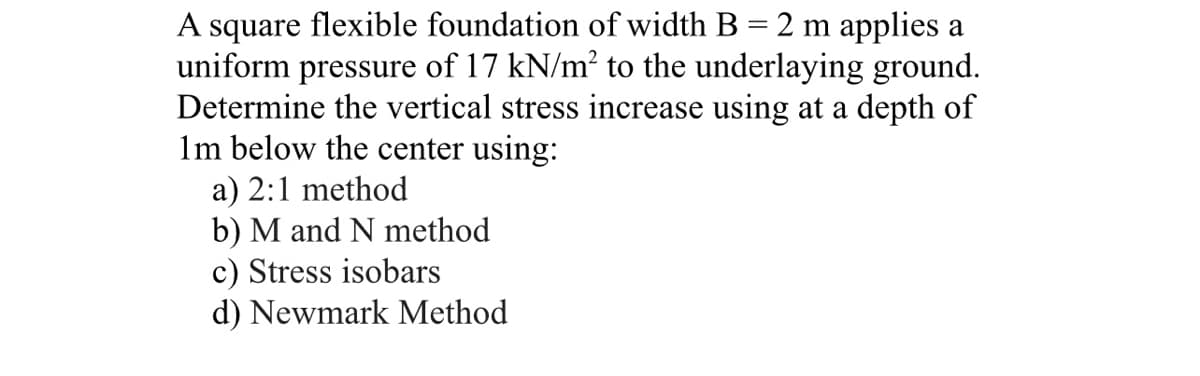 A square flexible foundation of width B = 2 m applies a
uniform pressure of 17 kN/m² to the underlaying ground.
Determine the vertical stress increase using at a depth of
1m below the center using:
a) 2:1 method
b) M and N method
c) Stress isobars
d) Newmark Method
