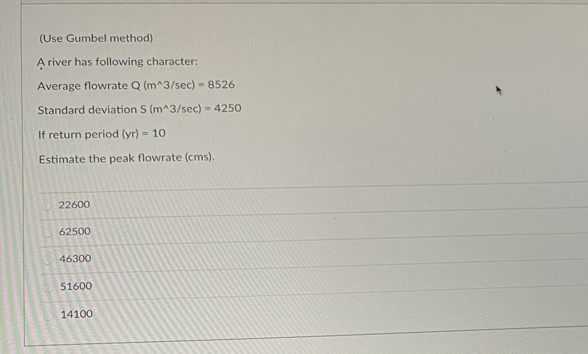 (Use Gumbel method)
A river has following character:
Average flowrate Q (m^3/sec) = 8526
Standard deviation S (m^3/sec) = 4250
If return period (yr) = 10
Estimate the peak flowrate (cms).
22600
62500
46300
51600
14100
