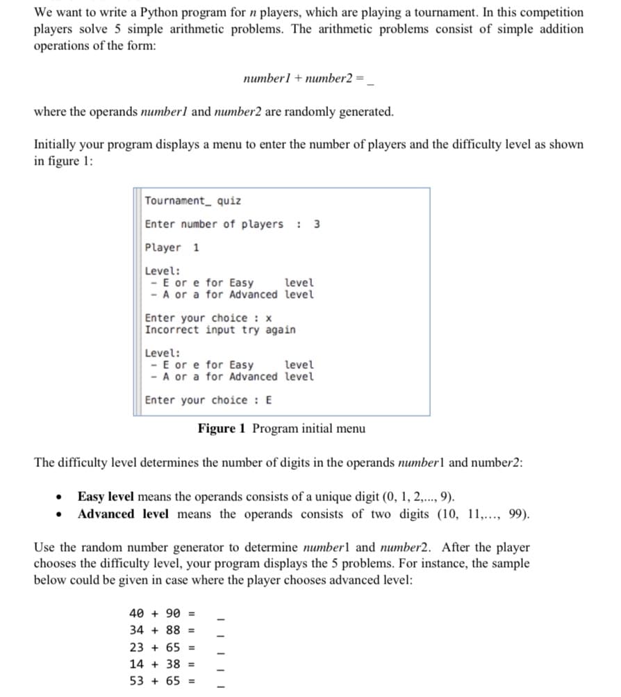 We want to write a Python program for n players, which are playing a tournament. In this competition
players solve 5 simple arithmetic problems. The arithmetic problems consist of simple addition
operations of the form:
numberl + number2 =
where the operands numberl and number2 are randomly generated.
Initially your program displays a menu to enter the number of players and the difficulty level as shown
in figure 1:
Tournament_ quiz
Enter number of players
3
Player 1
Level:
- E or e for Easy
- A or a for Advanced level
level
Enter your choice : x
Incorrect input try again
Level:
- E or e for Easy
- A or a for Advanced level
level
Enter your choice : E
Figure 1 Program initial menu
The difficulty level determines the number of digits in the operands number1 and number2:
Easy level means the operands consists of a unique digit (0, 1, 2,..., 9).
Advanced level means the operands consists of two digits (10, 11,..., 99).
Use the random number generator to determine number1 and number2. After the player
chooses the difficulty level, your program displays the 5 problems. For instance, the sample
below could be given in case where the player chooses advanced level:
40 + 90 =
34 + 88 =
23 + 65
14 + 38 =
53 + 65 =
